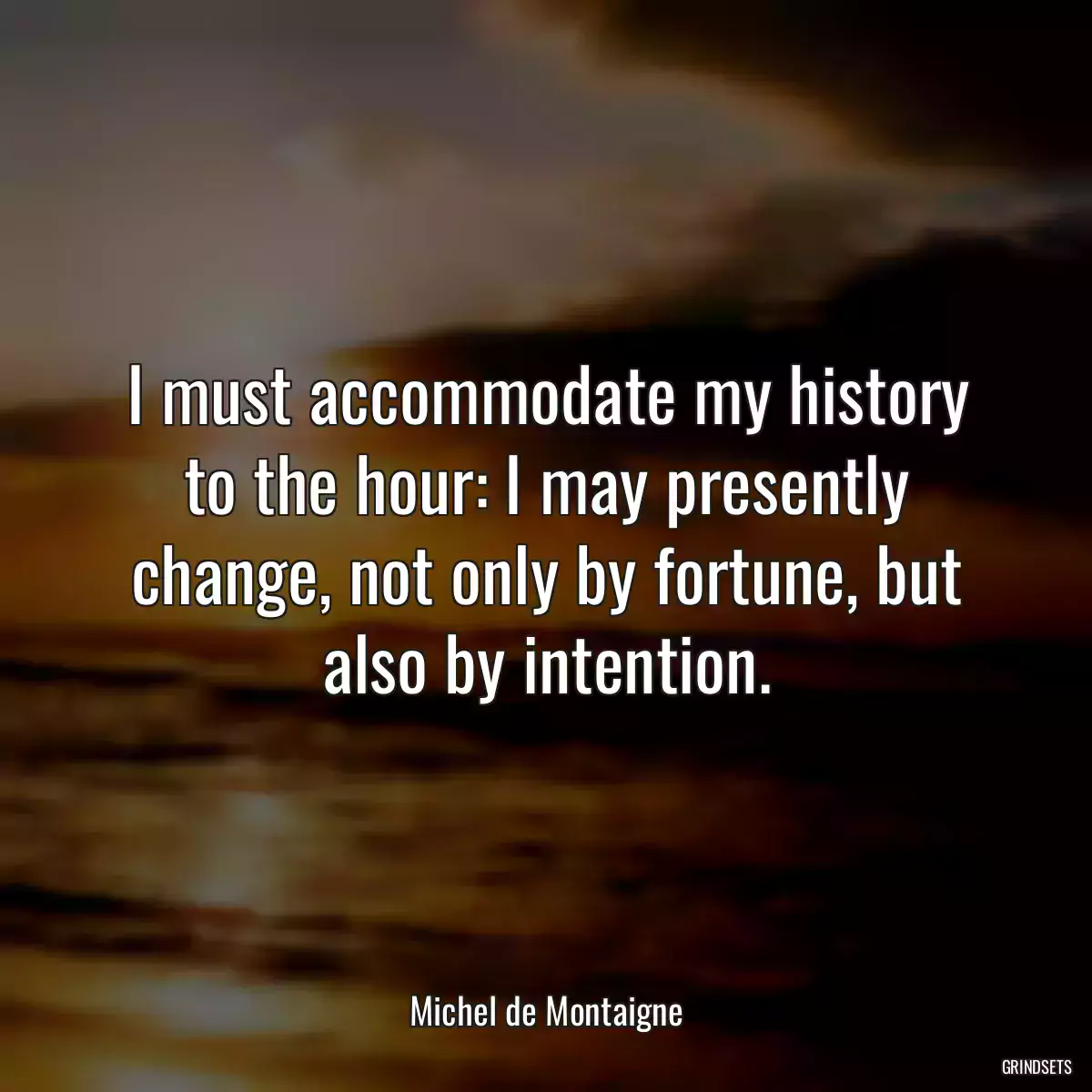 I must accommodate my history to the hour: I may presently change, not only by fortune, but also by intention.