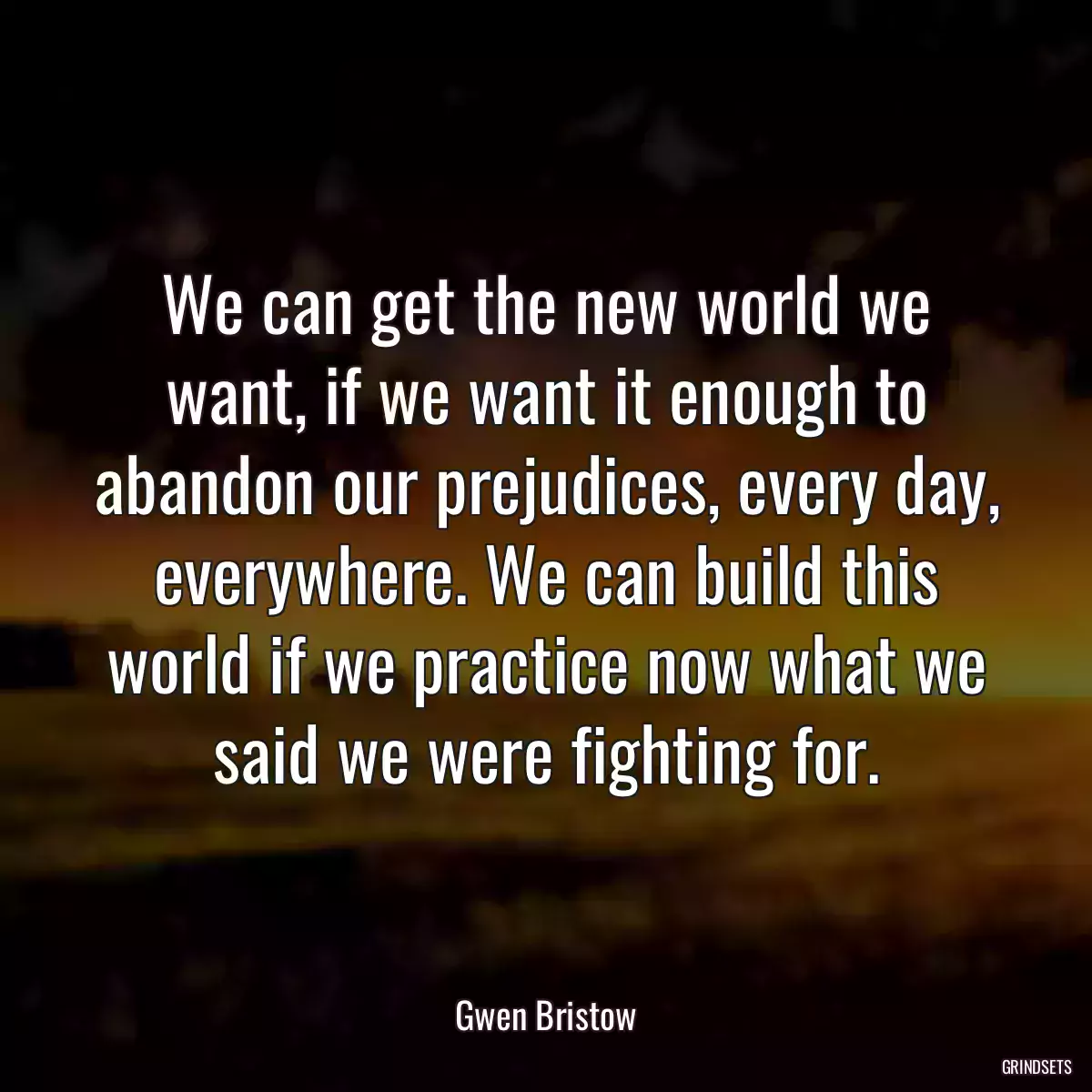 We can get the new world we want, if we want it enough to abandon our prejudices, every day, everywhere. We can build this world if we practice now what we said we were fighting for.