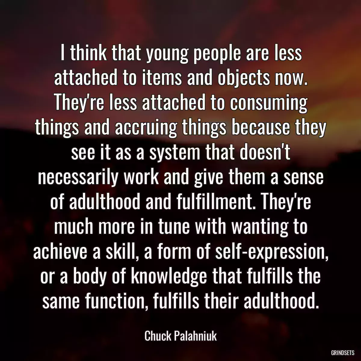 I think that young people are less attached to items and objects now. They\'re less attached to consuming things and accruing things because they see it as a system that doesn\'t necessarily work and give them a sense of adulthood and fulfillment. They\'re much more in tune with wanting to achieve a skill, a form of self-expression, or a body of knowledge that fulfills the same function, fulfills their adulthood.