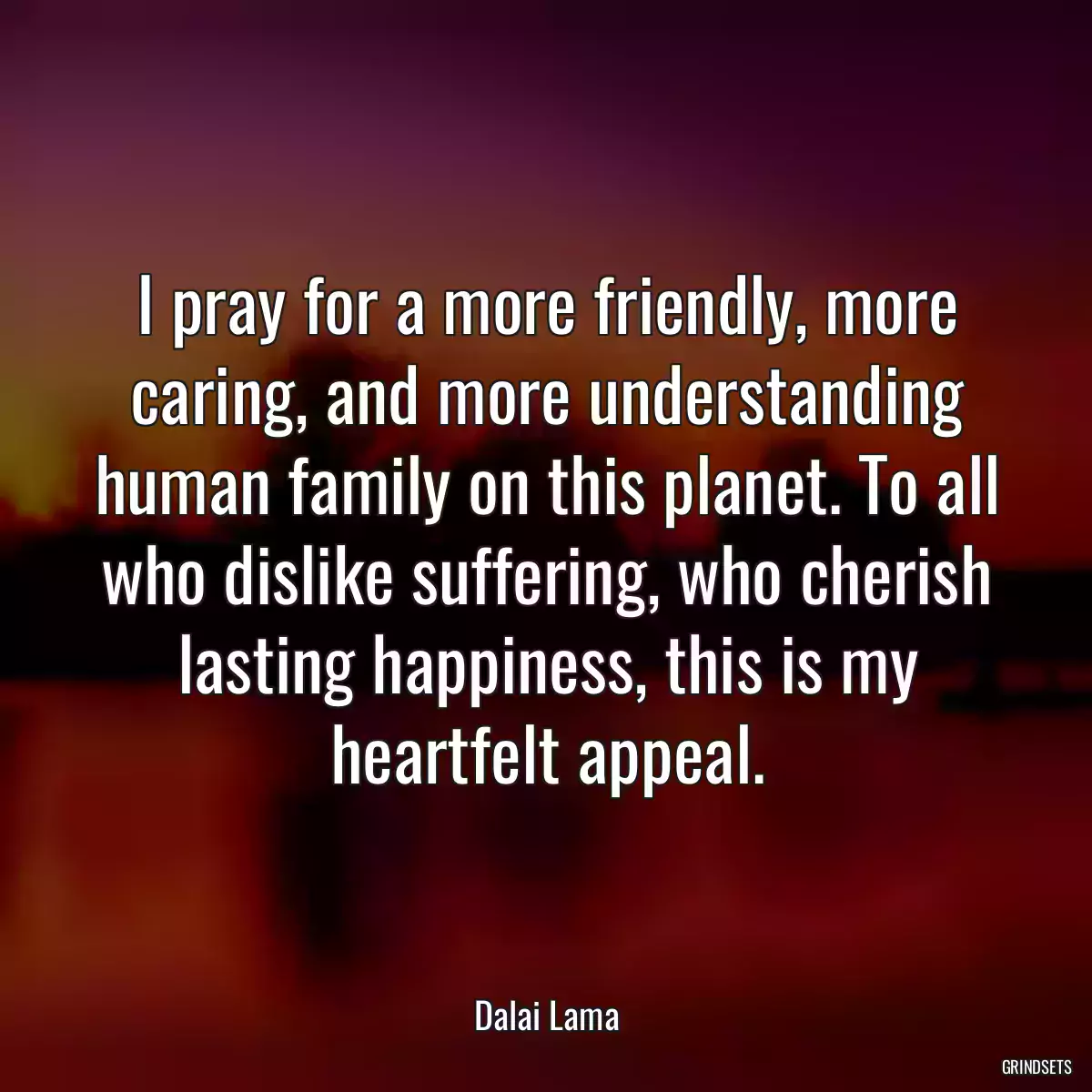 I pray for a more friendly, more caring, and more understanding human family on this planet. To all who dislike suffering, who cherish lasting happiness, this is my heartfelt appeal.