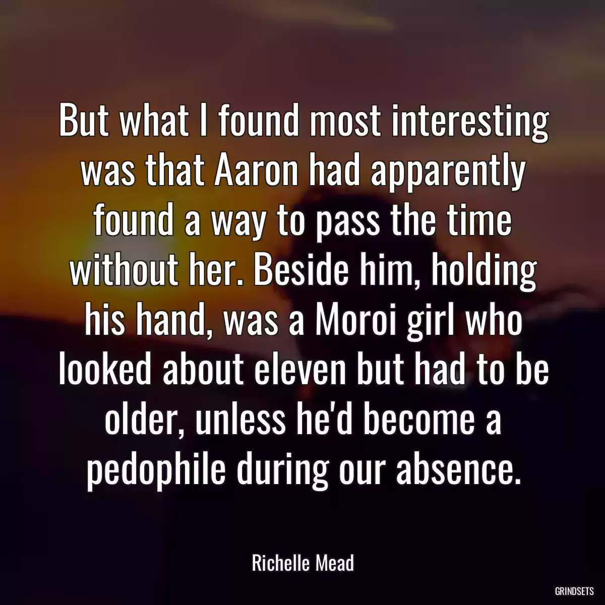 But what I found most interesting was that Aaron had apparently found a way to pass the time without her. Beside him, holding his hand, was a Moroi girl who looked about eleven but had to be older, unless he\'d become a pedophile during our absence.