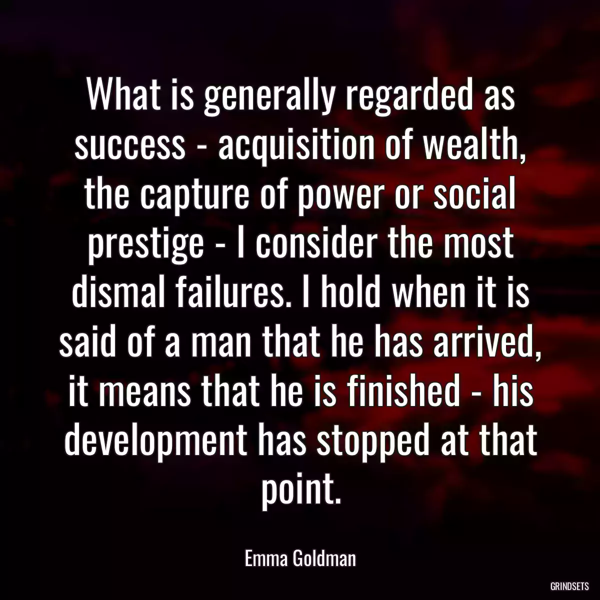 What is generally regarded as success - acquisition of wealth, the capture of power or social prestige - I consider the most dismal failures. I hold when it is said of a man that he has arrived, it means that he is finished - his development has stopped at that point.