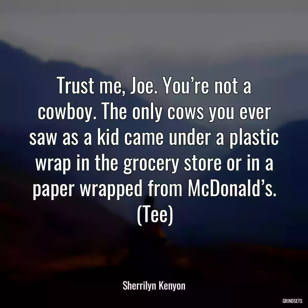 Trust me, Joe. You’re not a cowboy. The only cows you ever saw as a kid came under a plastic wrap in the grocery store or in a paper wrapped from McDonald’s. (Tee)