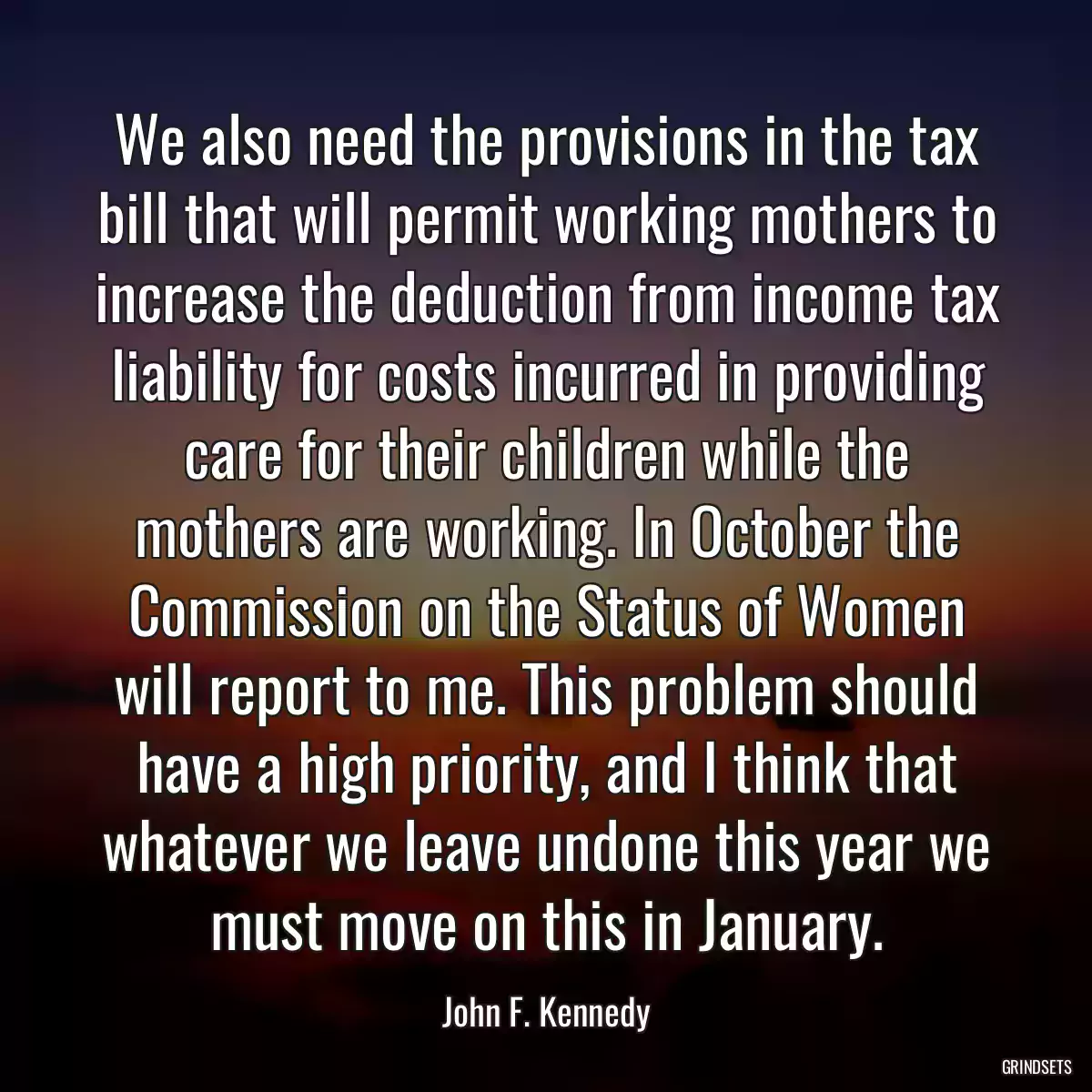 We also need the provisions in the tax bill that will permit working mothers to increase the deduction from income tax liability for costs incurred in providing care for their children while the mothers are working. In October the Commission on the Status of Women will report to me. This problem should have a high priority, and I think that whatever we leave undone this year we must move on this in January.