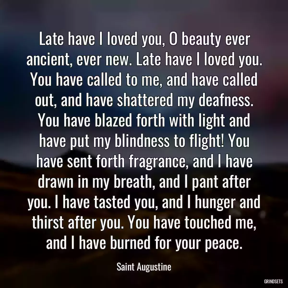 Late have I loved you, O beauty ever ancient, ever new. Late have I loved you. You have called to me, and have called out, and have shattered my deafness. You have blazed forth with light and have put my blindness to flight! You have sent forth fragrance, and I have drawn in my breath, and I pant after you. I have tasted you, and I hunger and thirst after you. You have touched me, and I have burned for your peace.