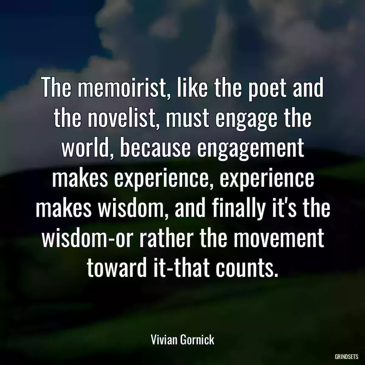 The memoirist, like the poet and the novelist, must engage the world, because engagement makes experience, experience makes wisdom, and finally it\'s the wisdom-or rather the movement toward it-that counts.