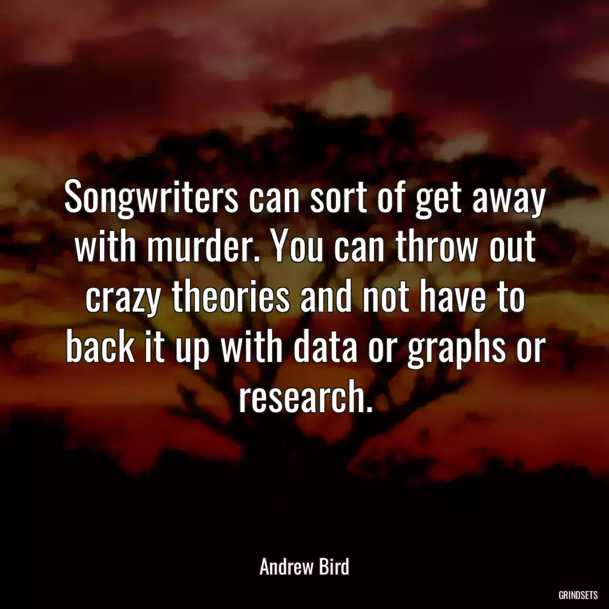 Songwriters can sort of get away with murder. You can throw out crazy theories and not have to back it up with data or graphs or research.