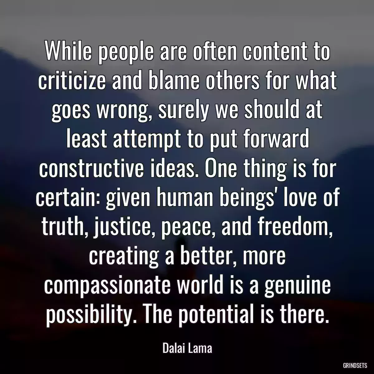 While people are often content to criticize and blame others for what goes wrong, surely we should at least attempt to put forward constructive ideas. One thing is for certain: given human beings\' love of truth, justice, peace, and freedom, creating a better, more compassionate world is a genuine possibility. The potential is there.