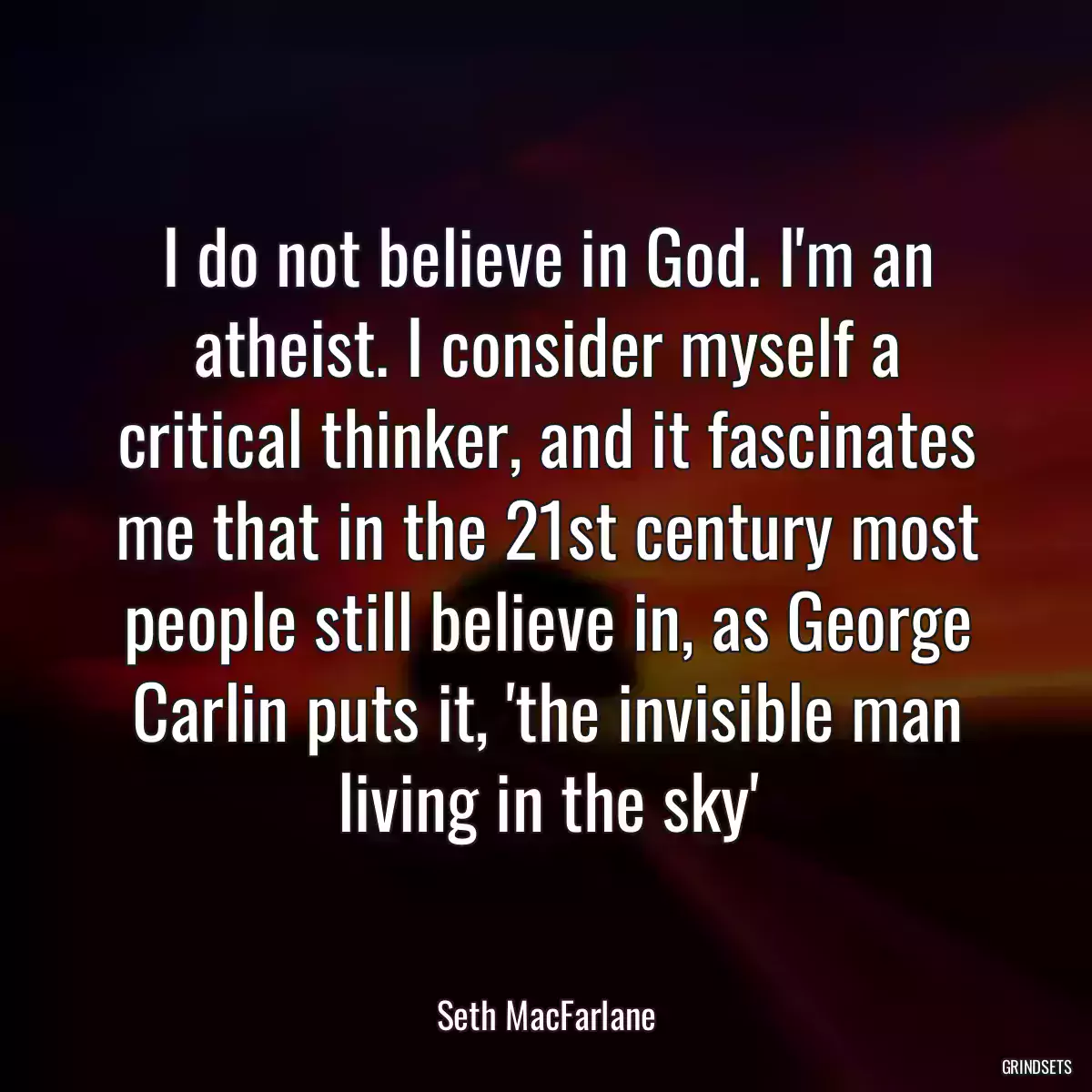 I do not believe in God. I\'m an atheist. I consider myself a critical thinker, and it fascinates me that in the 21st century most people still believe in, as George Carlin puts it, \'the invisible man living in the sky\'