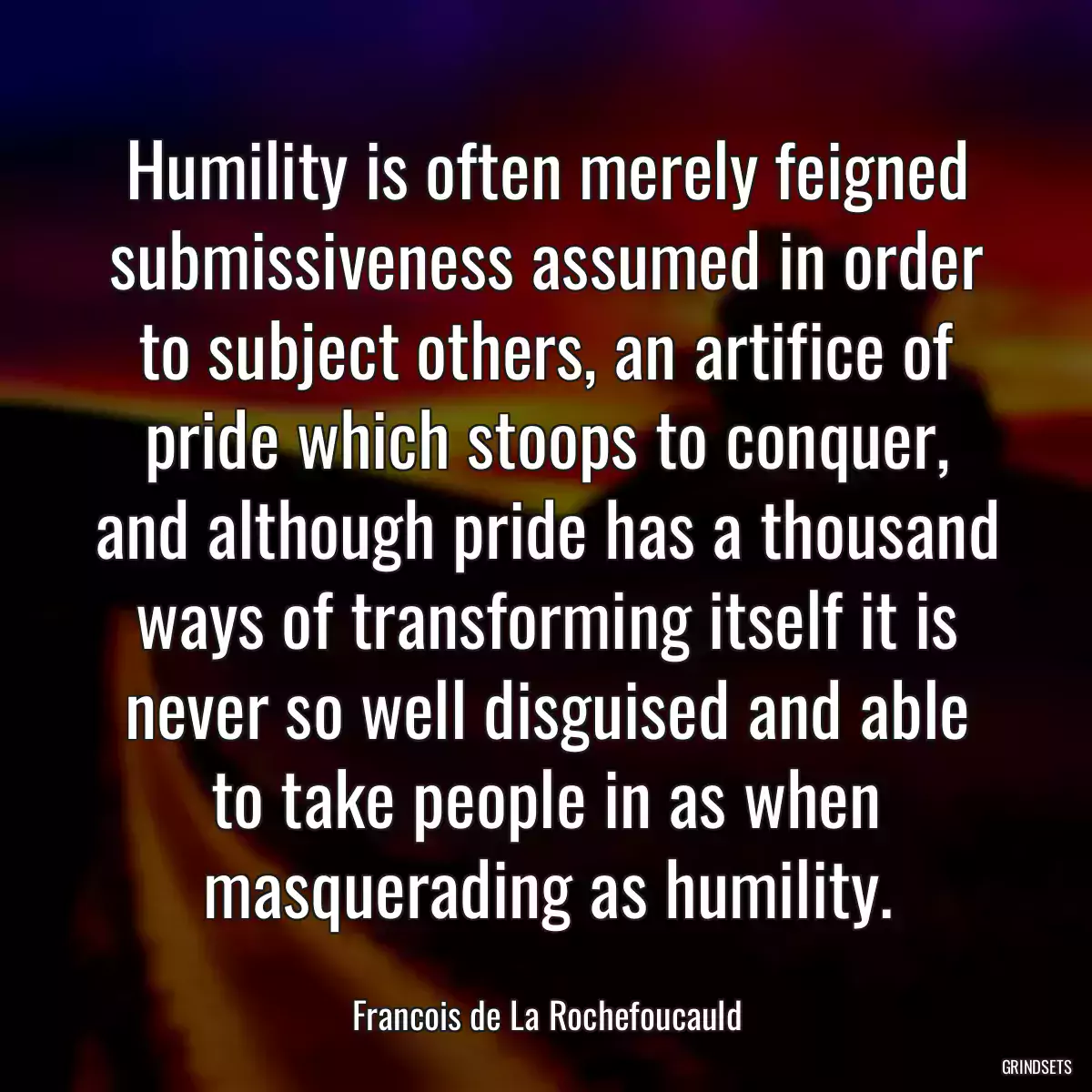 Humility is often merely feigned submissiveness assumed in order to subject others, an artifice of pride which stoops to conquer, and although pride has a thousand ways of transforming itself it is never so well disguised and able to take people in as when masquerading as humility.