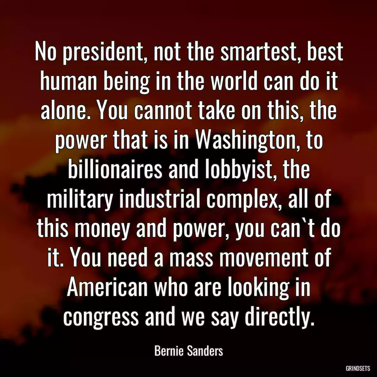 No president, not the smartest, best human being in the world can do it alone. You cannot take on this, the power that is in Washington, to billionaires and lobbyist, the military industrial complex, all of this money and power, you can`t do it. You need a mass movement of American who are looking in congress and we say directly.