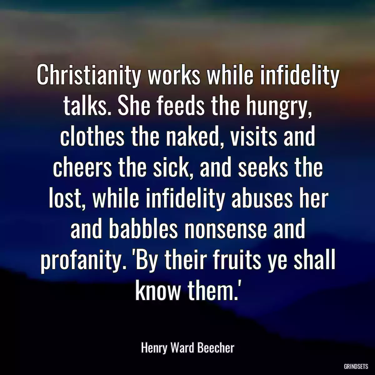 Christianity works while infidelity talks. She feeds the hungry, clothes the naked, visits and cheers the sick, and seeks the lost, while infidelity abuses her and babbles nonsense and profanity. \'By their fruits ye shall know them.\'