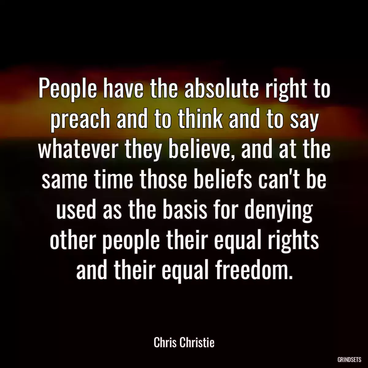 People have the absolute right to preach and to think and to say whatever they believe, and at the same time those beliefs can\'t be used as the basis for denying other people their equal rights and their equal freedom.