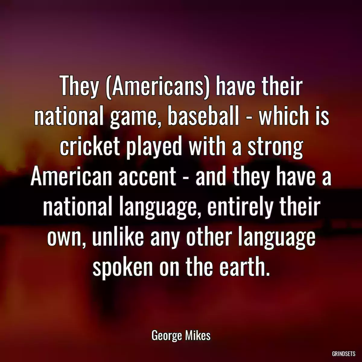 They (Americans) have their national game, baseball - which is cricket played with a strong American accent - and they have a national language, entirely their own, unlike any other language spoken on the earth.