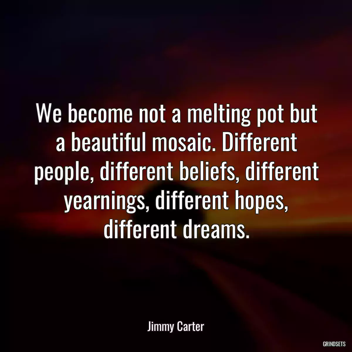 We become not a melting pot but a beautiful mosaic. Different people, different beliefs, different yearnings, different hopes, different dreams.