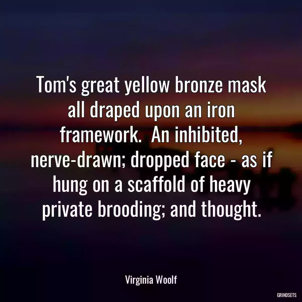 Tom\'s great yellow bronze mask all draped upon an iron framework.  An inhibited, nerve-drawn; dropped face - as if hung on a scaffold of heavy private brooding; and thought.