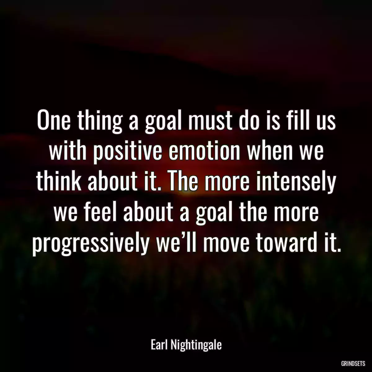 One thing a goal must do is fill us with positive emotion when we think about it. The more intensely we feel about a goal the more progressively we’ll move toward it.