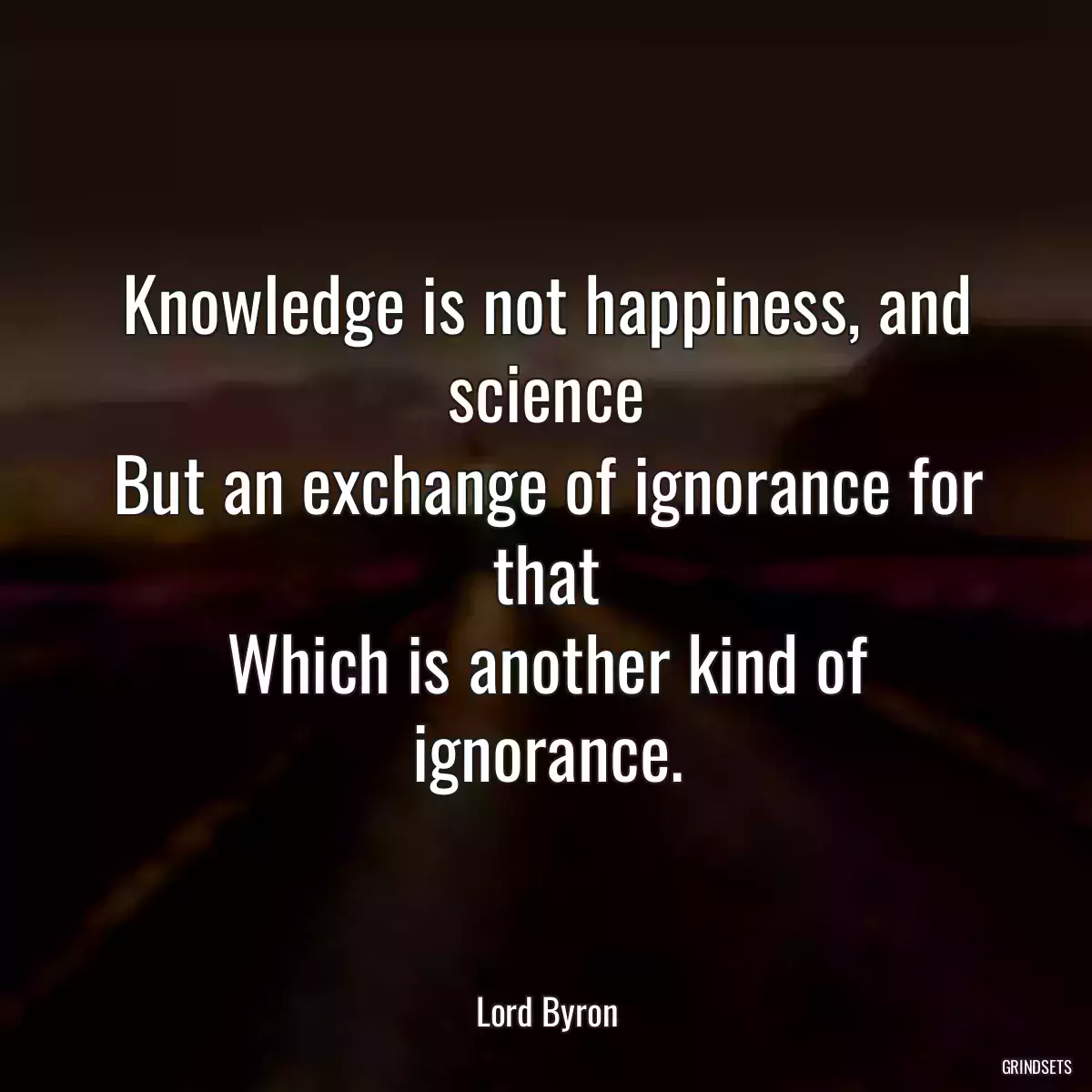 Knowledge is not happiness, and science
But an exchange of ignorance for that
Which is another kind of ignorance.