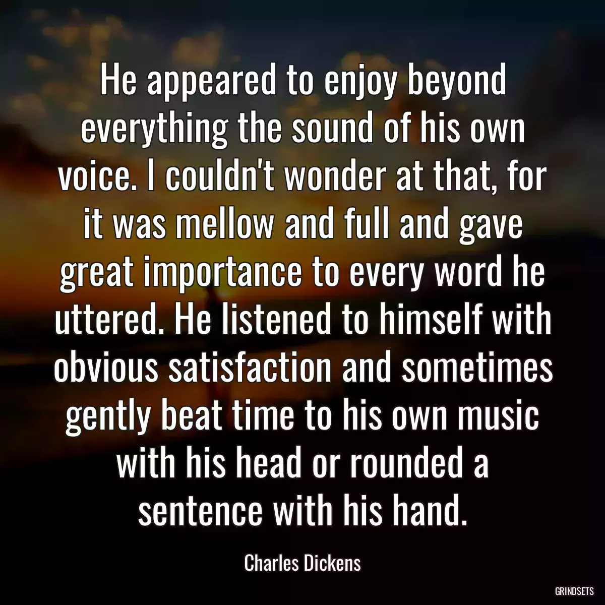 He appeared to enjoy beyond everything the sound of his own voice. I couldn\'t wonder at that, for it was mellow and full and gave great importance to every word he uttered. He listened to himself with obvious satisfaction and sometimes gently beat time to his own music with his head or rounded a sentence with his hand.