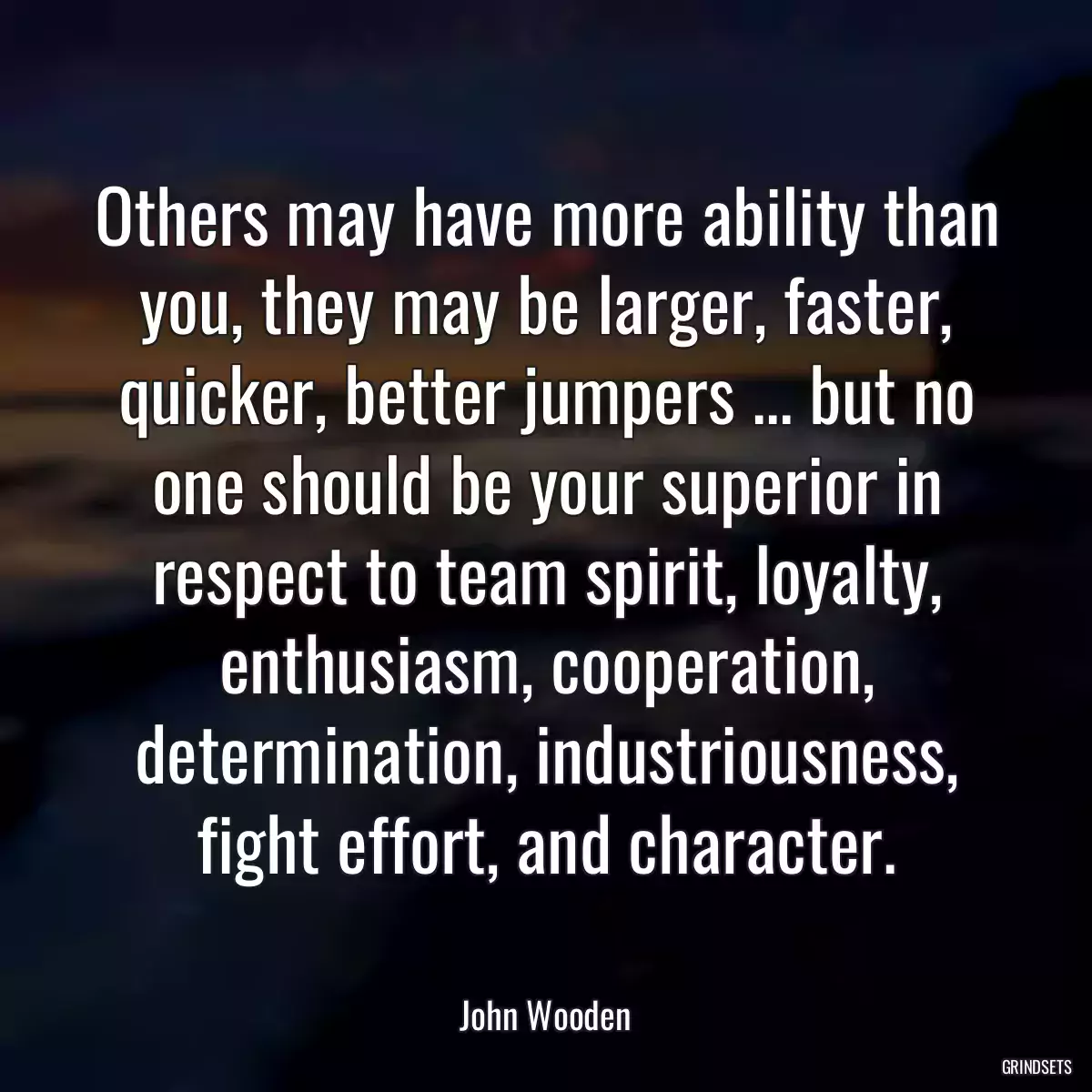 Others may have more ability than you, they may be larger, faster, quicker, better jumpers ... but no one should be your superior in respect to team spirit, loyalty, enthusiasm, cooperation, determination, industriousness, fight effort, and character.