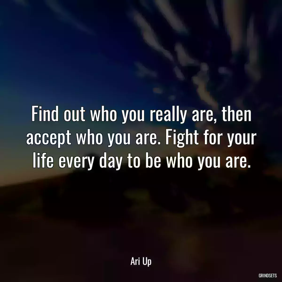 Find out who you really are, then accept who you are. Fight for your life every day to be who you are.