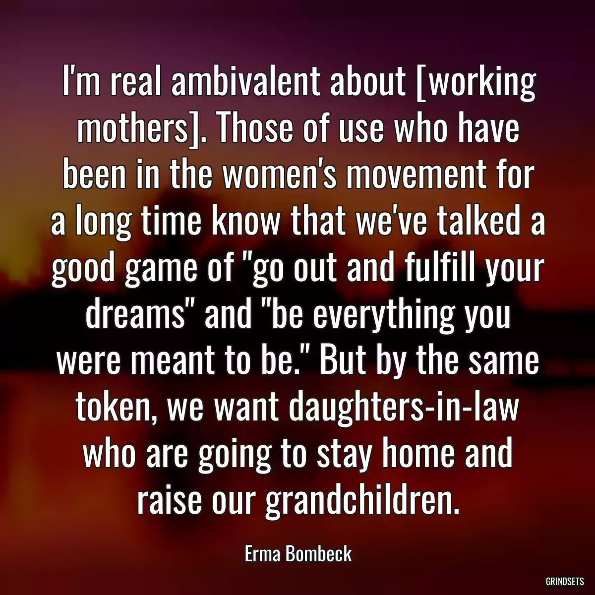 I\'m real ambivalent about [working mothers]. Those of use who have been in the women\'s movement for a long time know that we\'ve talked a good game of \