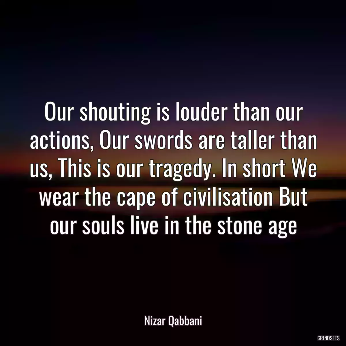 Our shouting is louder than our actions, Our swords are taller than us, This is our tragedy. In short We wear the cape of civilisation But our souls live in the stone age