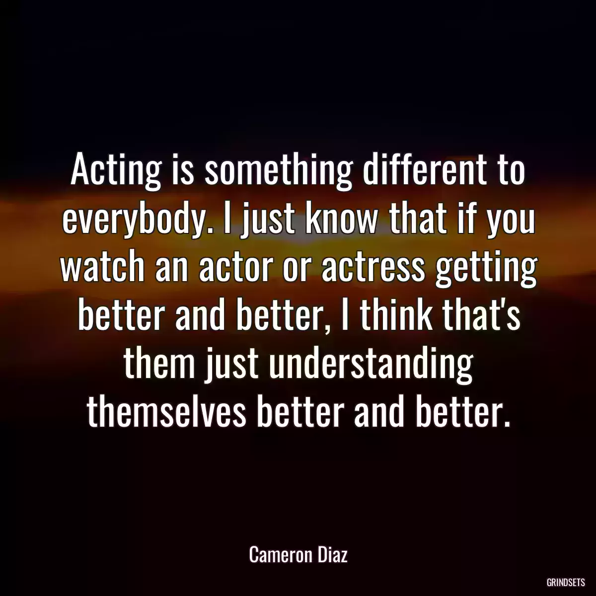 Acting is something different to everybody. I just know that if you watch an actor or actress getting better and better, I think that\'s them just understanding themselves better and better.