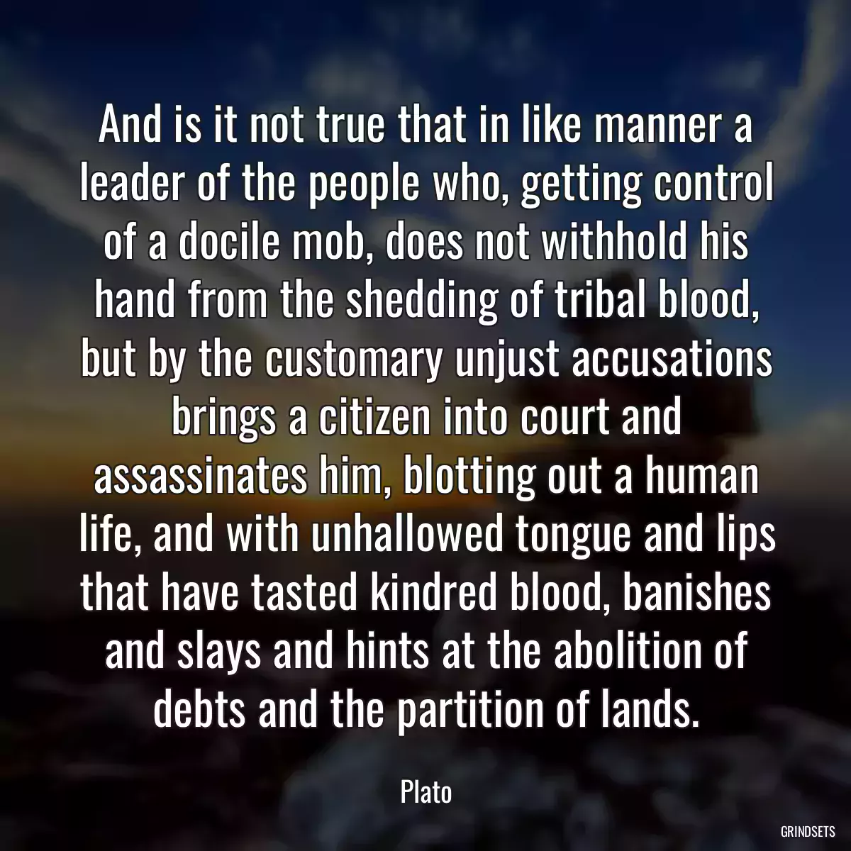 And is it not true that in like manner a leader of the people who, getting control of a docile mob, does not withhold his hand from the shedding of tribal blood, but by the customary unjust accusations brings a citizen into court and assassinates him, blotting out a human life, and with unhallowed tongue and lips that have tasted kindred blood, banishes and slays and hints at the abolition of debts and the partition of lands.