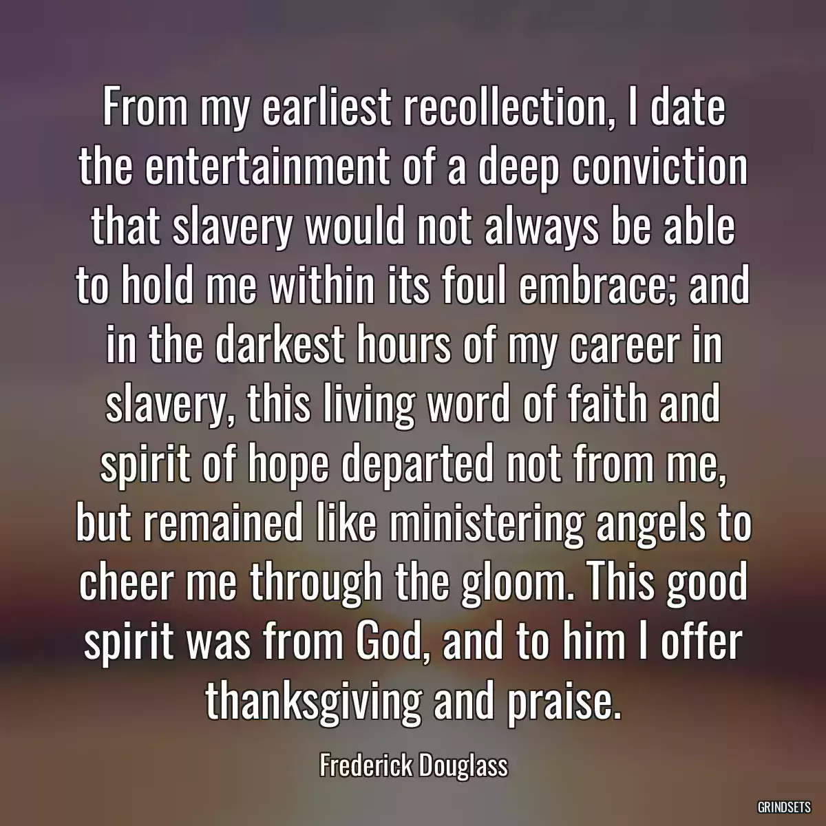 From my earliest recollection, I date the entertainment of a deep conviction that slavery would not always be able to hold me within its foul embrace; and in the darkest hours of my career in slavery, this living word of faith and spirit of hope departed not from me, but remained like ministering angels to cheer me through the gloom. This good spirit was from God, and to him I offer thanksgiving and praise.