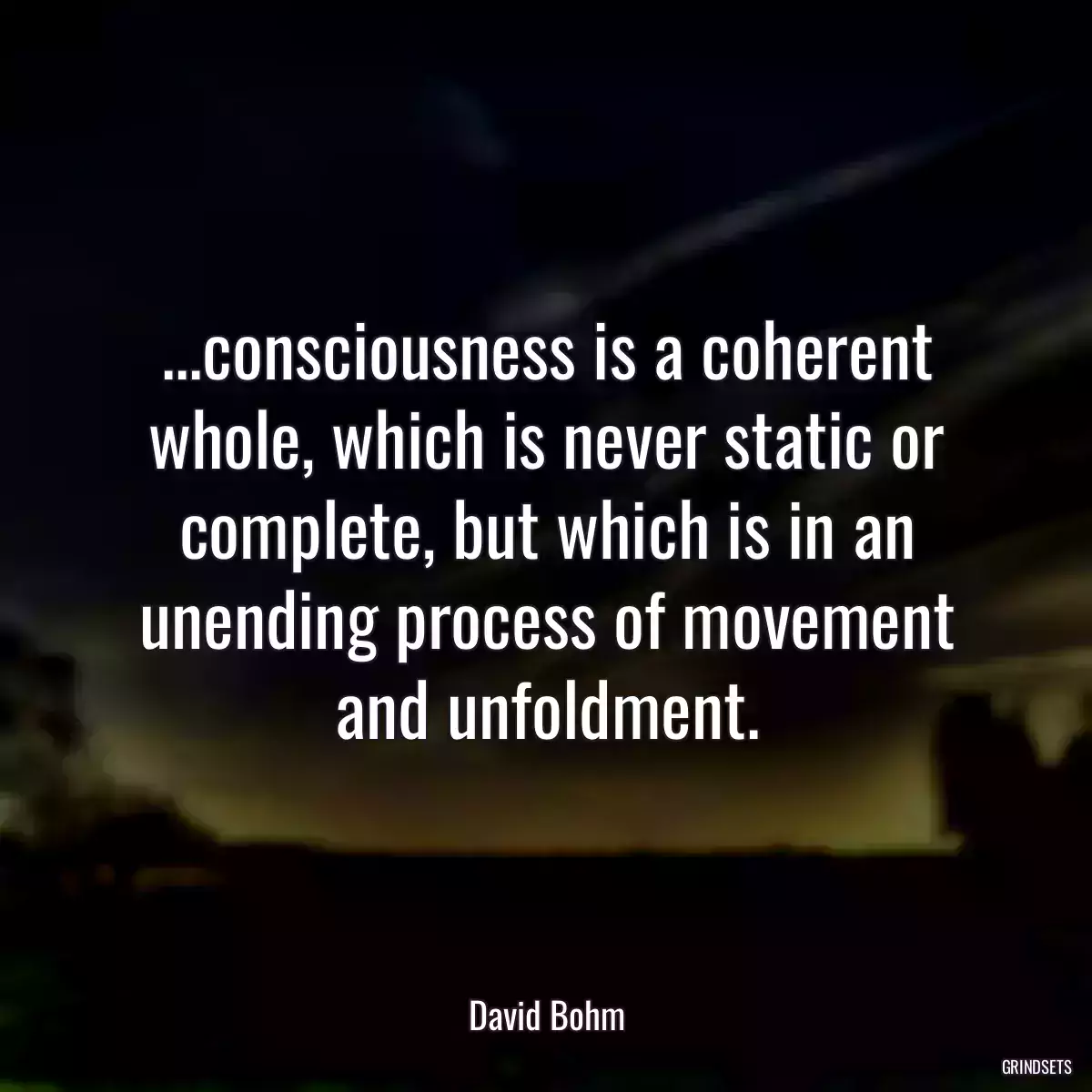 ...consciousness is a coherent whole, which is never static or complete, but which is in an unending process of movement and unfoldment.