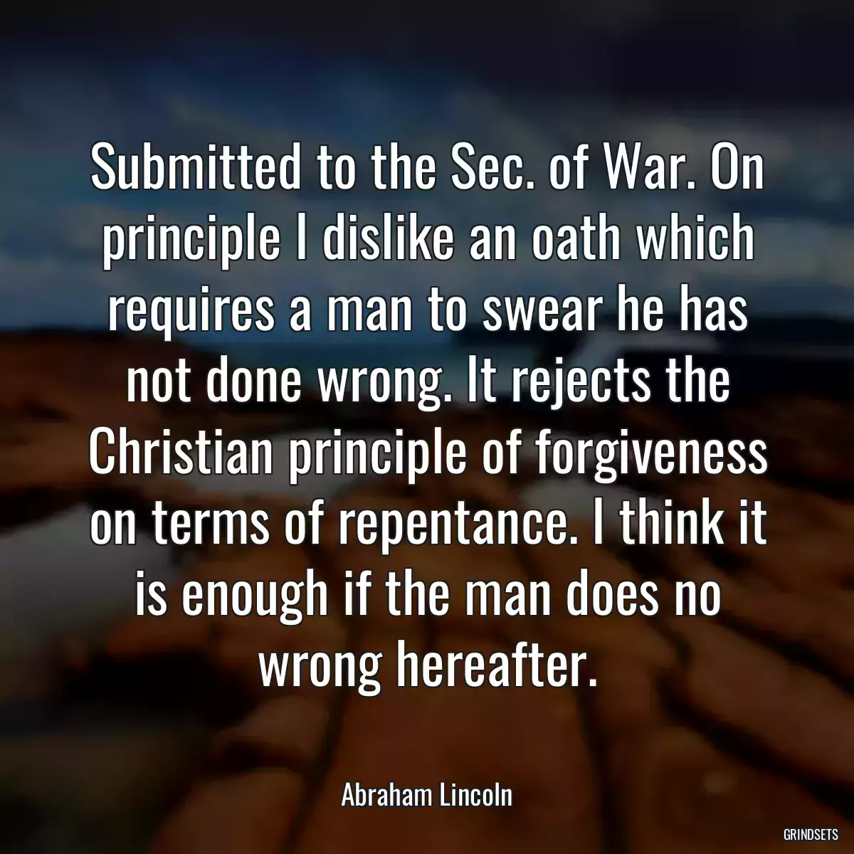 Submitted to the Sec. of War. On principle I dislike an oath which requires a man to swear he has not done wrong. It rejects the Christian principle of forgiveness on terms of repentance. I think it is enough if the man does no wrong hereafter.