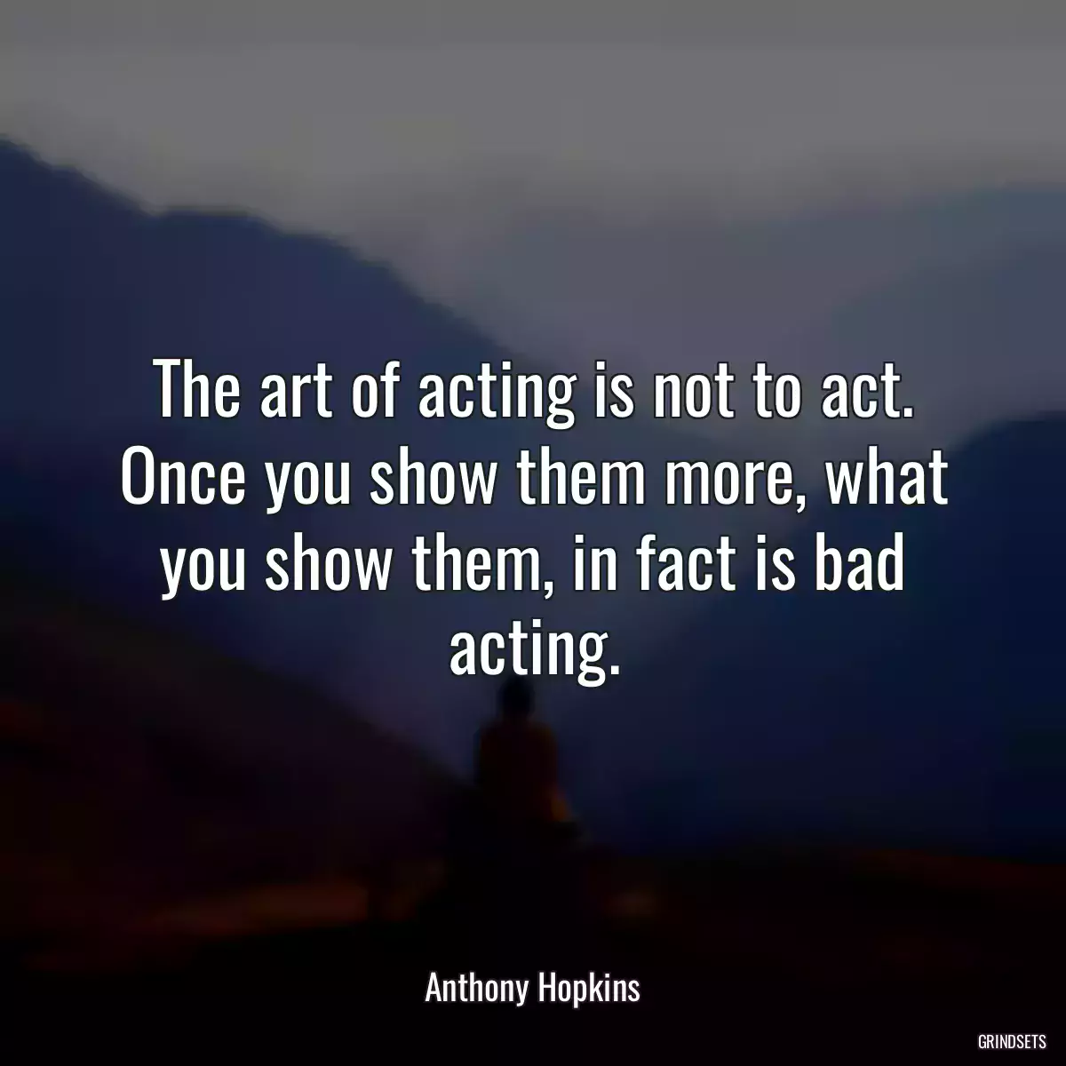 The art of acting is not to act. Once you show them more, what you show them, in fact is bad acting.