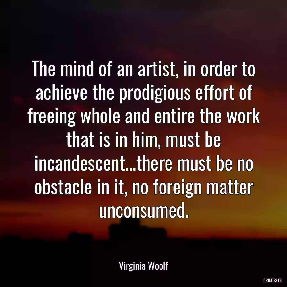 The mind of an artist, in order to achieve the prodigious effort of freeing whole and entire the work that is in him, must be incandescent...there must be no obstacle in it, no foreign matter unconsumed.