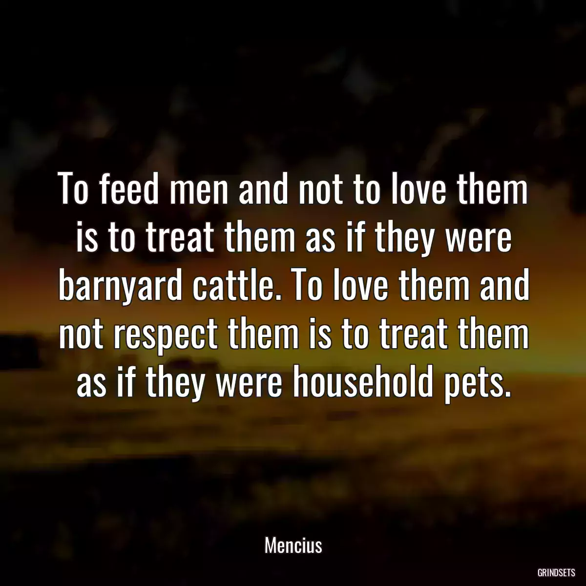 To feed men and not to love them is to treat them as if they were barnyard cattle. To love them and not respect them is to treat them as if they were household pets.