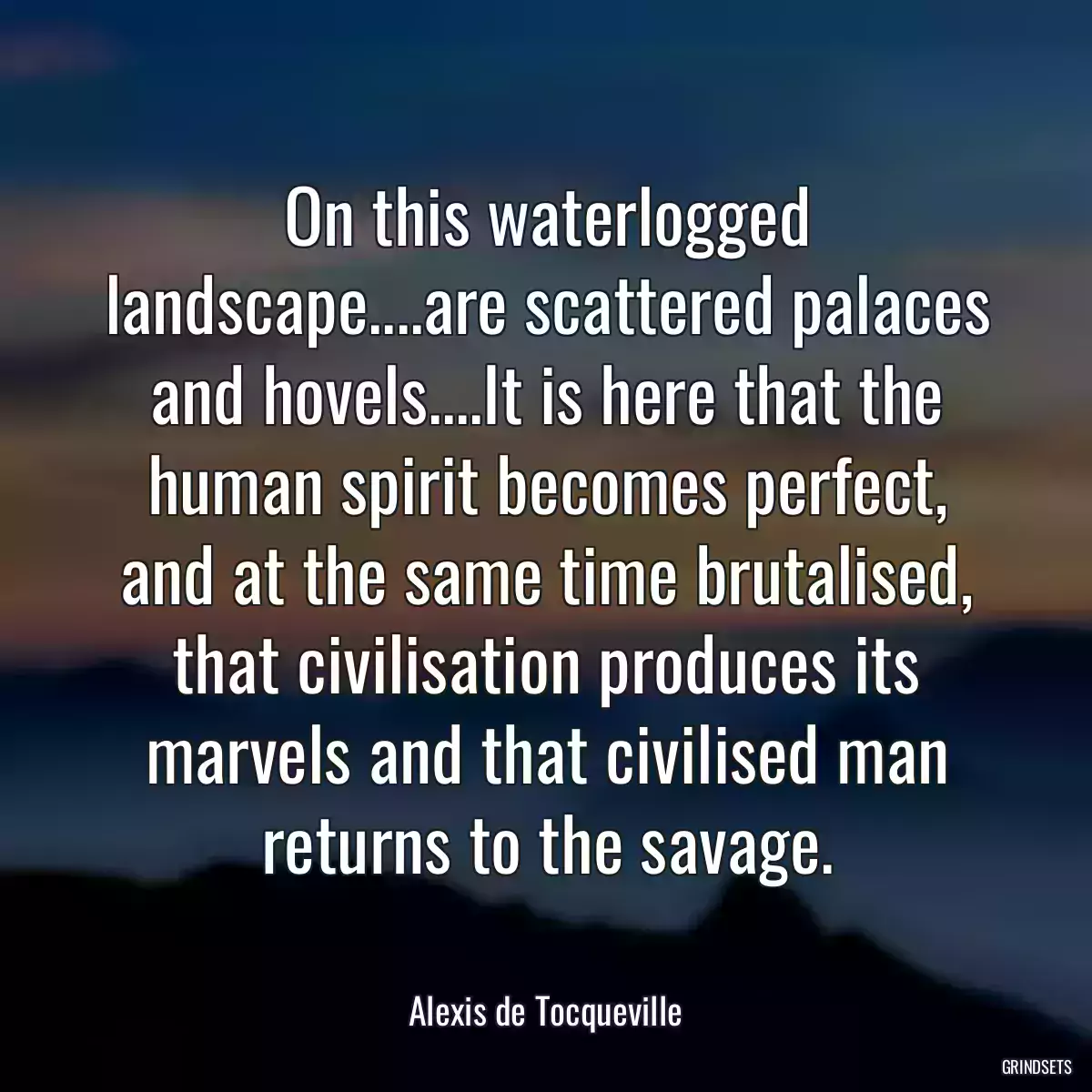 On this waterlogged landscape....are scattered palaces and hovels....It is here that the human spirit becomes perfect, and at the same time brutalised, that civilisation produces its marvels and that civilised man returns to the savage.