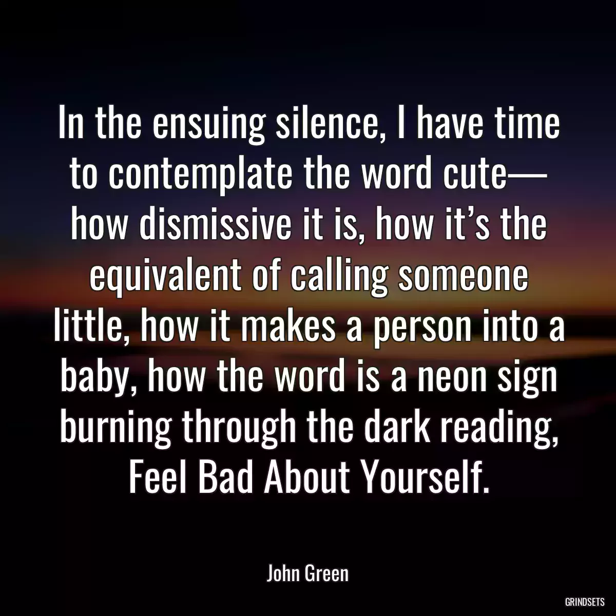 In the ensuing silence, I have time to contemplate the word cute— how dismissive it is, how it’s the equivalent of calling someone little, how it makes a person into a baby, how the word is a neon sign burning through the dark reading, Feel Bad About Yourself.