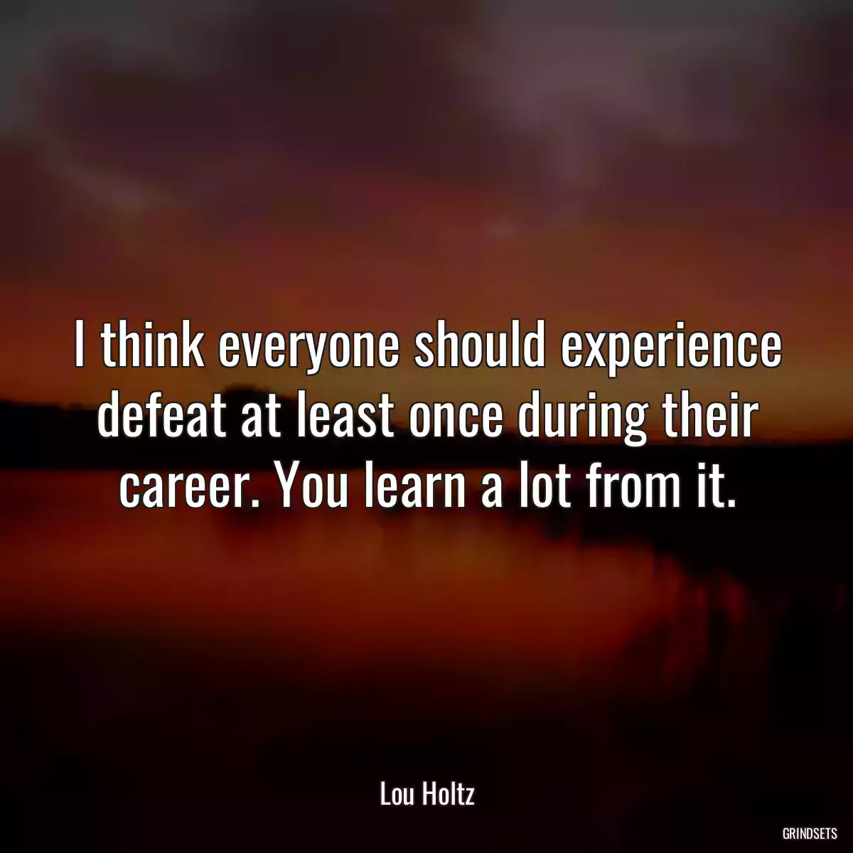 I think everyone should experience defeat at least once during their career. You learn a lot from it.