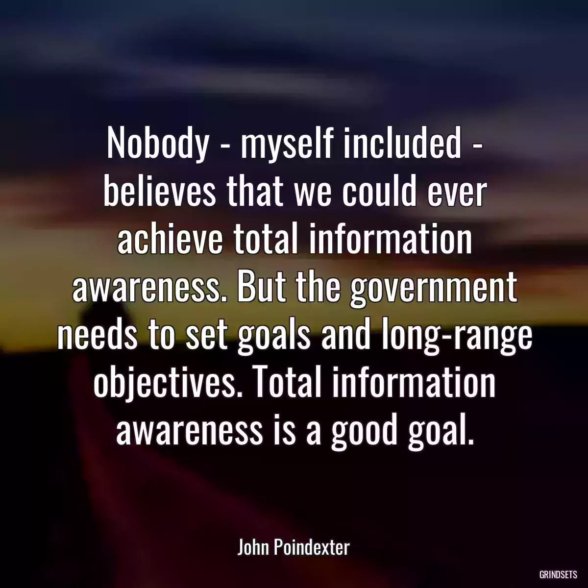 Nobody - myself included - believes that we could ever achieve total information awareness. But the government needs to set goals and long-range objectives. Total information awareness is a good goal.