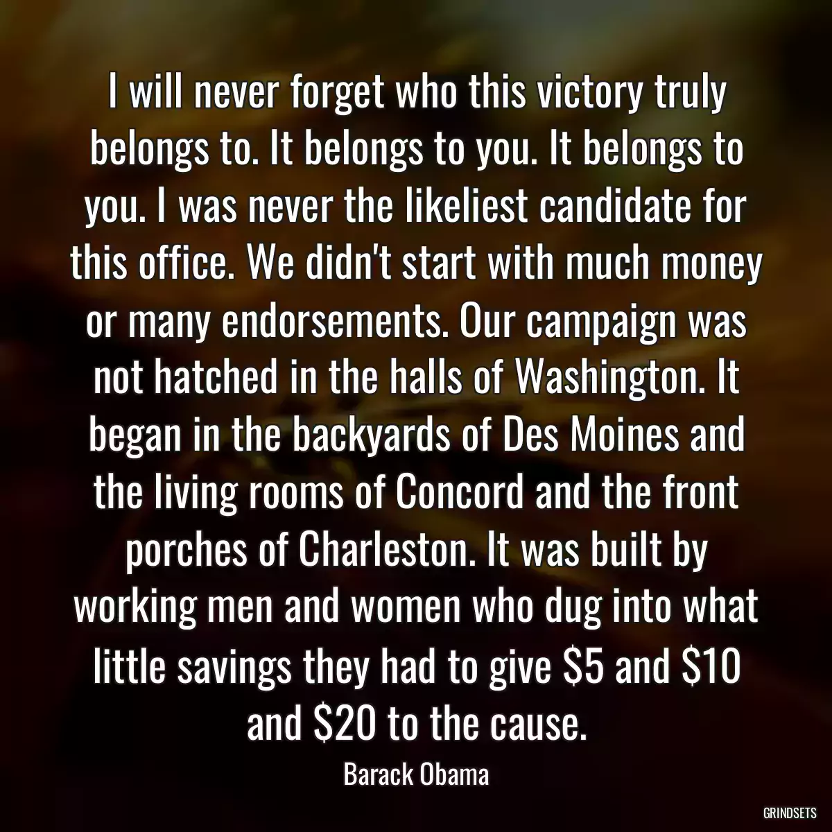 I will never forget who this victory truly belongs to. It belongs to you. It belongs to you. I was never the likeliest candidate for this office. We didn\'t start with much money or many endorsements. Our campaign was not hatched in the halls of Washington. It began in the backyards of Des Moines and the living rooms of Concord and the front porches of Charleston. It was built by working men and women who dug into what little savings they had to give $5 and $10 and $20 to the cause.