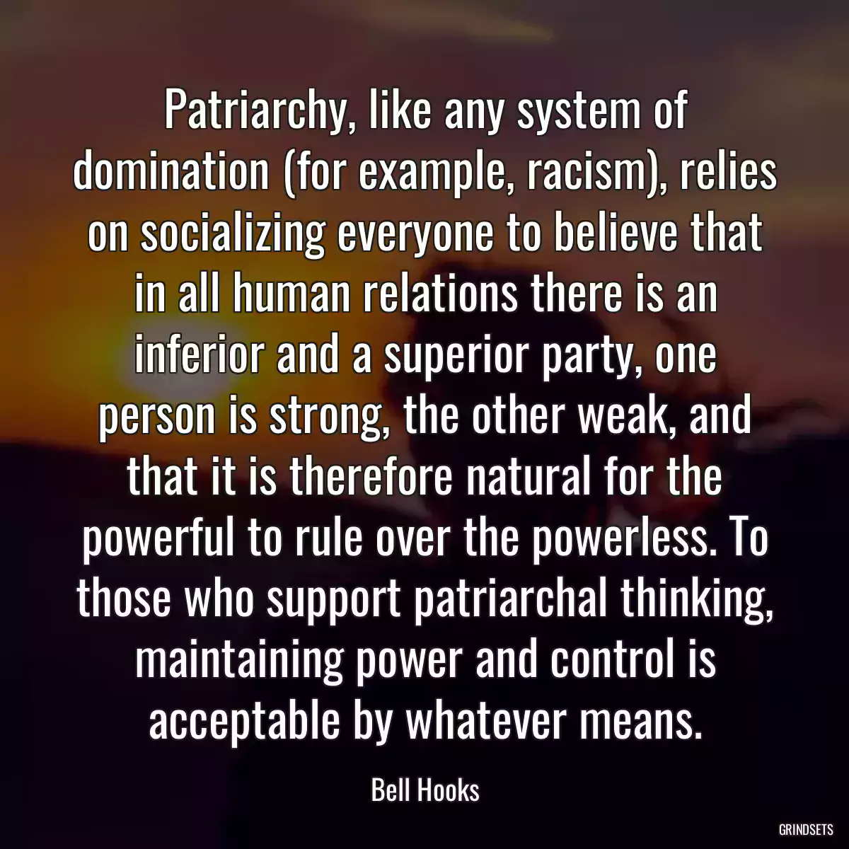 Patriarchy, like any system of domination (for example, racism), relies on socializing everyone to believe that in all human relations there is an inferior and a superior party, one person is strong, the other weak, and that it is therefore natural for the powerful to rule over the powerless. To those who support patriarchal thinking, maintaining power and control is acceptable by whatever means.