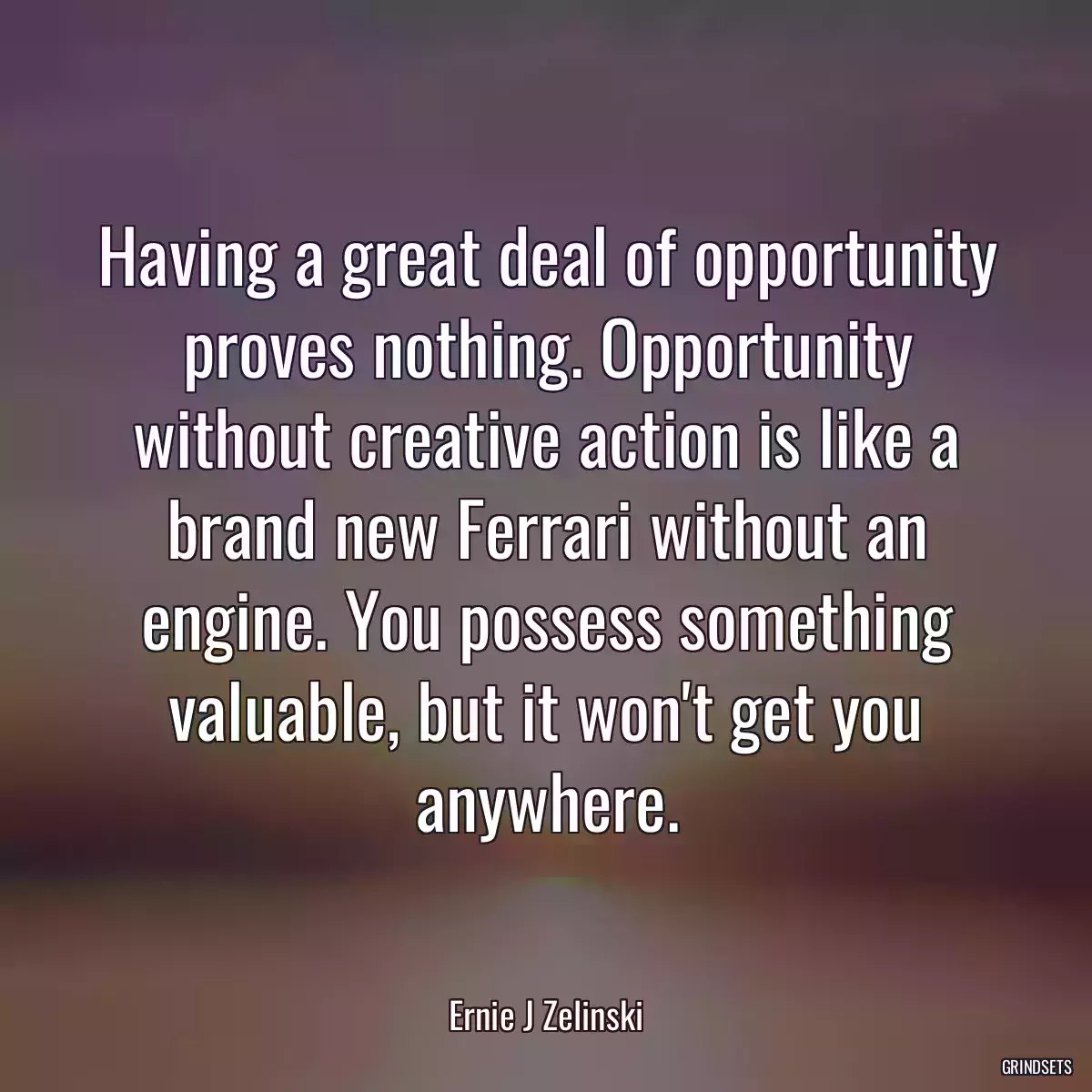 Having a great deal of opportunity proves nothing. Opportunity without creative action is like a brand new Ferrari without an engine. You possess something valuable, but it won\'t get you anywhere.