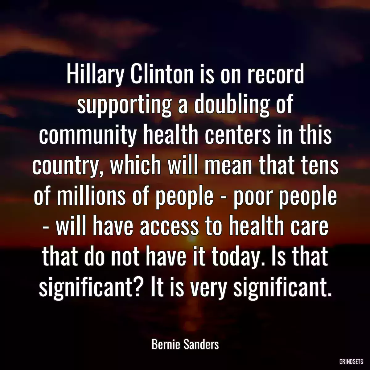 Hillary Clinton is on record supporting a doubling of community health centers in this country, which will mean that tens of millions of people - poor people - will have access to health care that do not have it today. Is that significant? It is very significant.