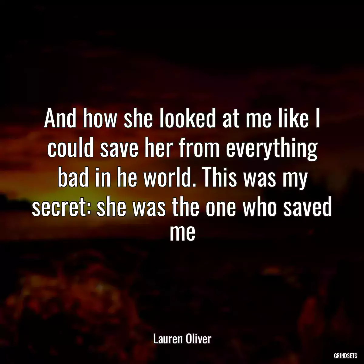 And how she looked at me like I could save her from everything bad in he world. This was my secret: she was the one who saved me