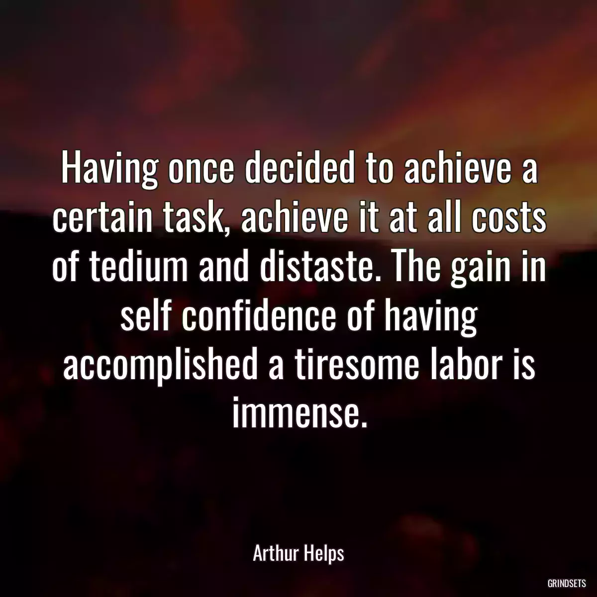 Having once decided to achieve a certain task, achieve it at all costs of tedium and distaste. The gain in self confidence of having accomplished a tiresome labor is immense.