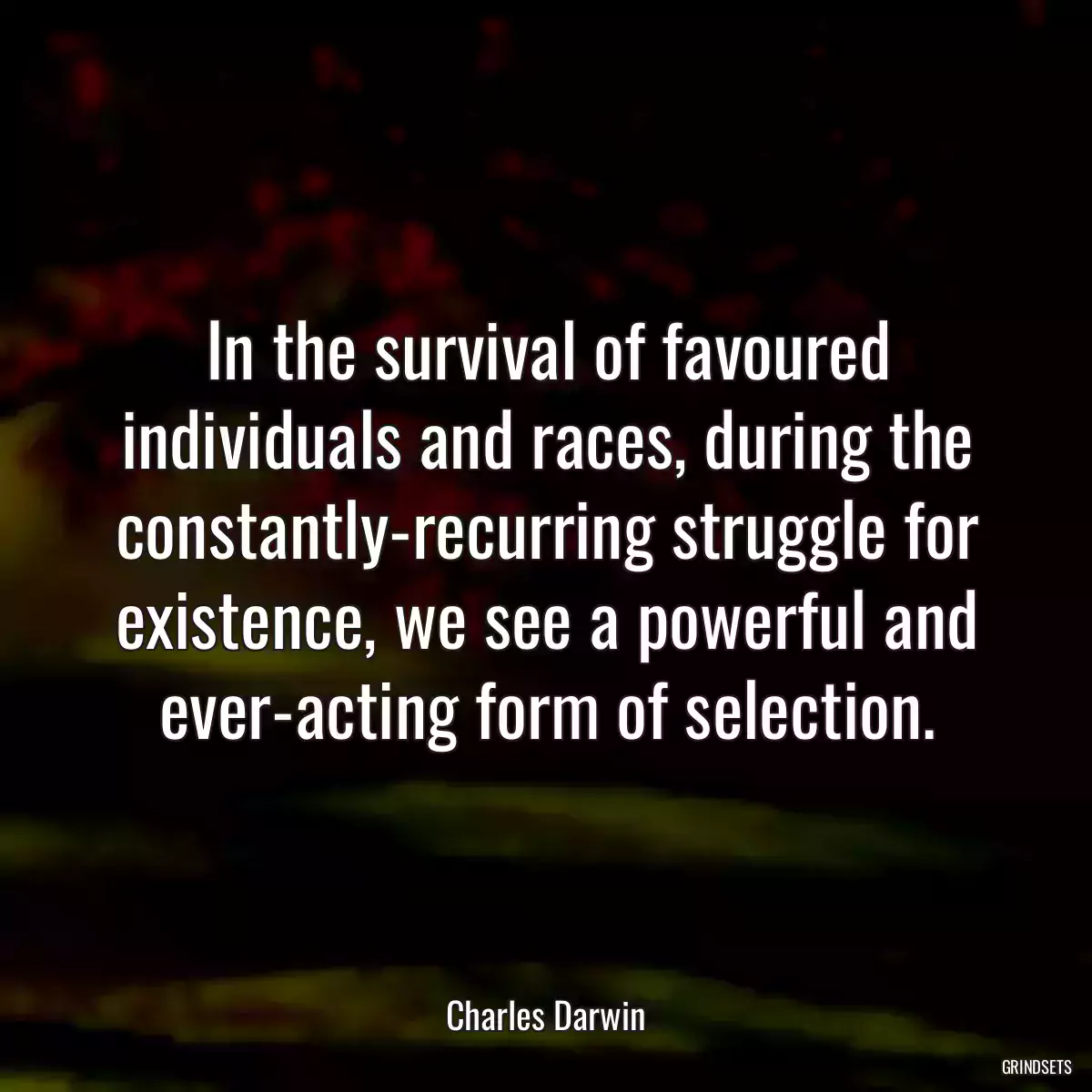 In the survival of favoured individuals and races, during the constantly-recurring struggle for existence, we see a powerful and ever-acting form of selection.