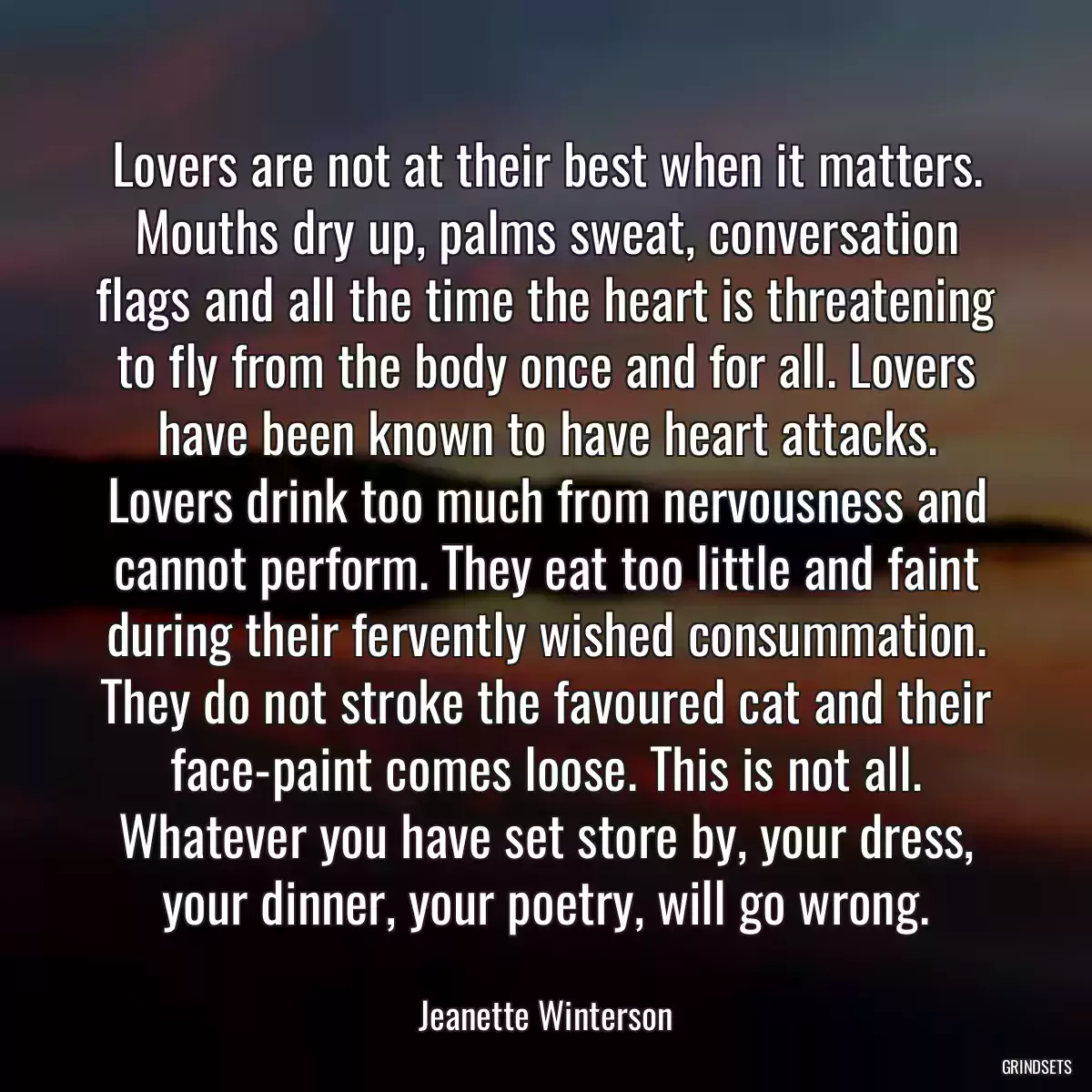 Lovers are not at their best when it matters. Mouths dry up, palms sweat, conversation flags and all the time the heart is threatening to fly from the body once and for all. Lovers have been known to have heart attacks. Lovers drink too much from nervousness and cannot perform. They eat too little and faint during their fervently wished consummation. They do not stroke the favoured cat and their face-paint comes loose. This is not all. Whatever you have set store by, your dress, your dinner, your poetry, will go wrong.