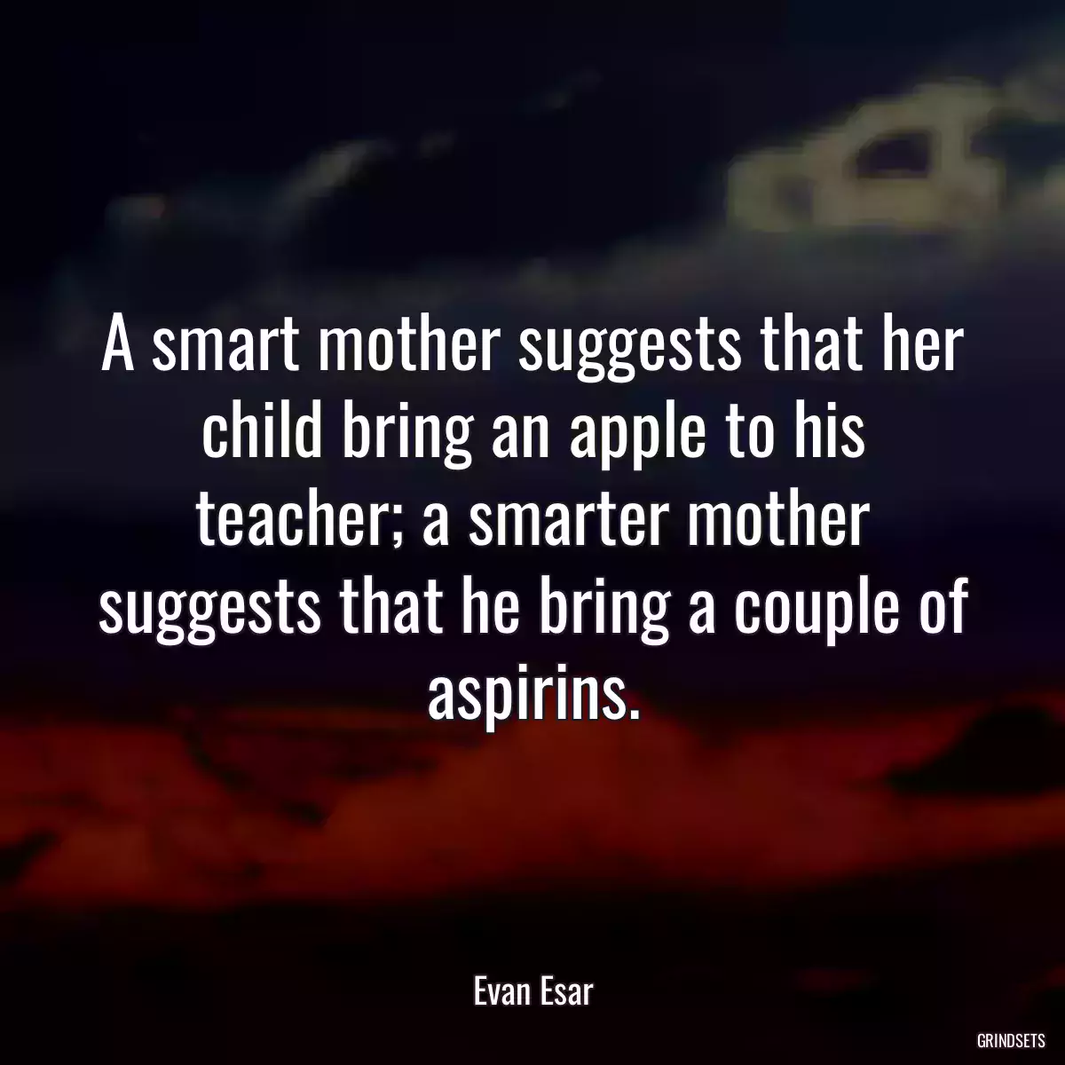 A smart mother suggests that her child bring an apple to his teacher; a smarter mother suggests that he bring a couple of aspirins.