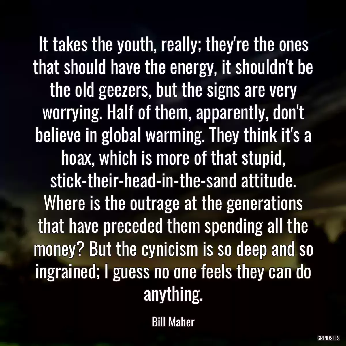 It takes the youth, really; they\'re the ones that should have the energy, it shouldn\'t be the old geezers, but the signs are very worrying. Half of them, apparently, don\'t believe in global warming. They think it\'s a hoax, which is more of that stupid, stick-their-head-in-the-sand attitude. Where is the outrage at the generations that have preceded them spending all the money? But the cynicism is so deep and so ingrained; I guess no one feels they can do anything.