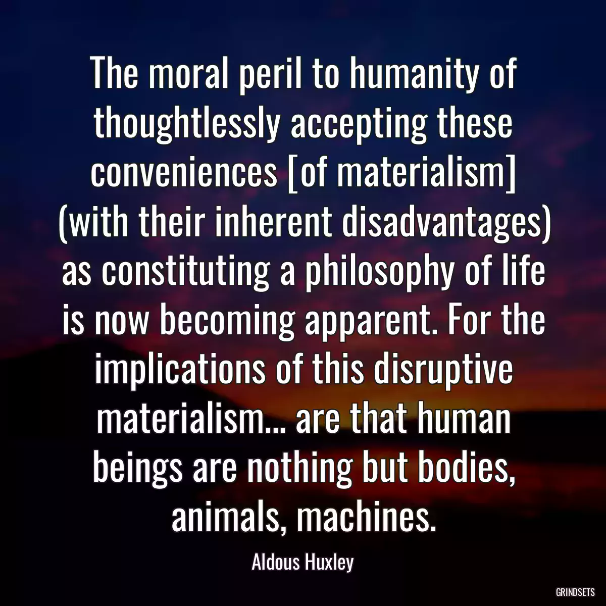 The moral peril to humanity of thoughtlessly accepting these conveniences [of materialism] (with their inherent disadvantages) as constituting a philosophy of life is now becoming apparent. For the implications of this disruptive materialism... are that human beings are nothing but bodies, animals, machines.